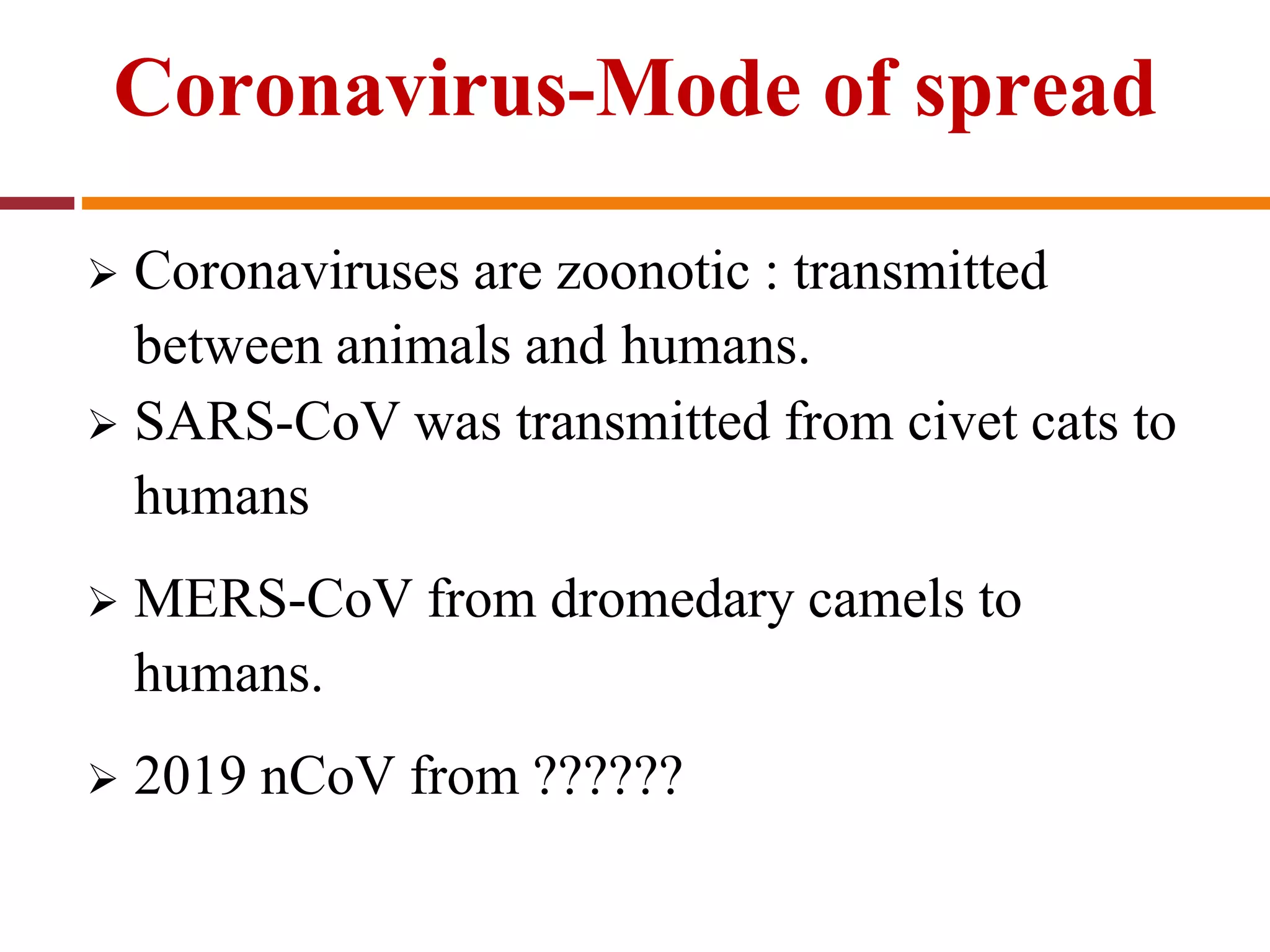 Coronavirus-Mode of spread
 Coronaviruses are zoonotic : transmitted
between animals and humans.
 SARS-CoV was transmitted from civet cats to
humans
 MERS-CoV from dromedary camels to
humans.
 2019 nCoV from ??????
 