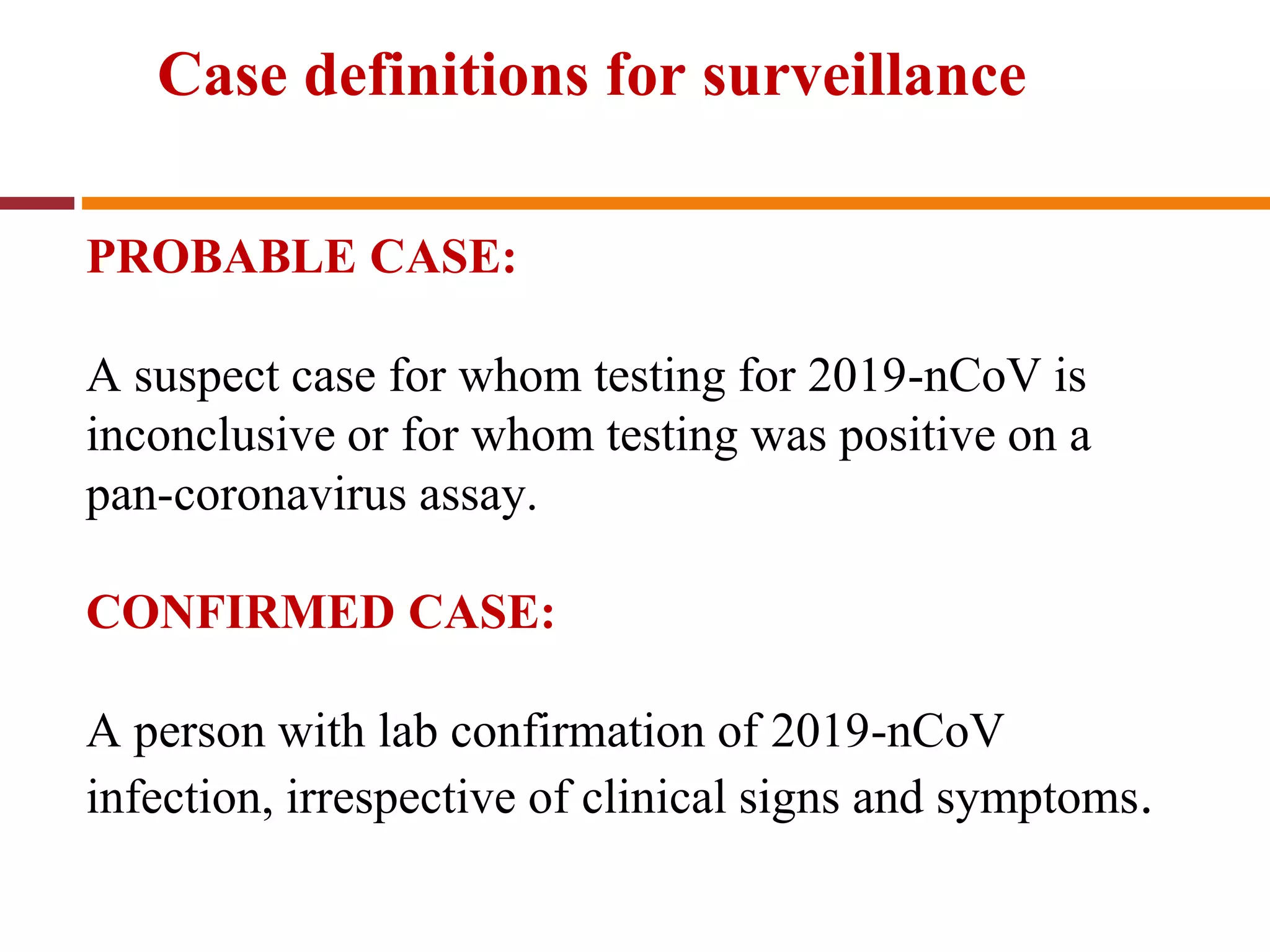 Case definitions for surveillance
PROBABLE CASE:
A suspect case for whom testing for 2019-nCoV is
inconclusive or for whom testing was positive on a
pan-coronavirus assay.
CONFIRMED CASE:
A person with lab confirmation of 2019-nCoV
infection, irrespective of clinical signs and symptoms.
 