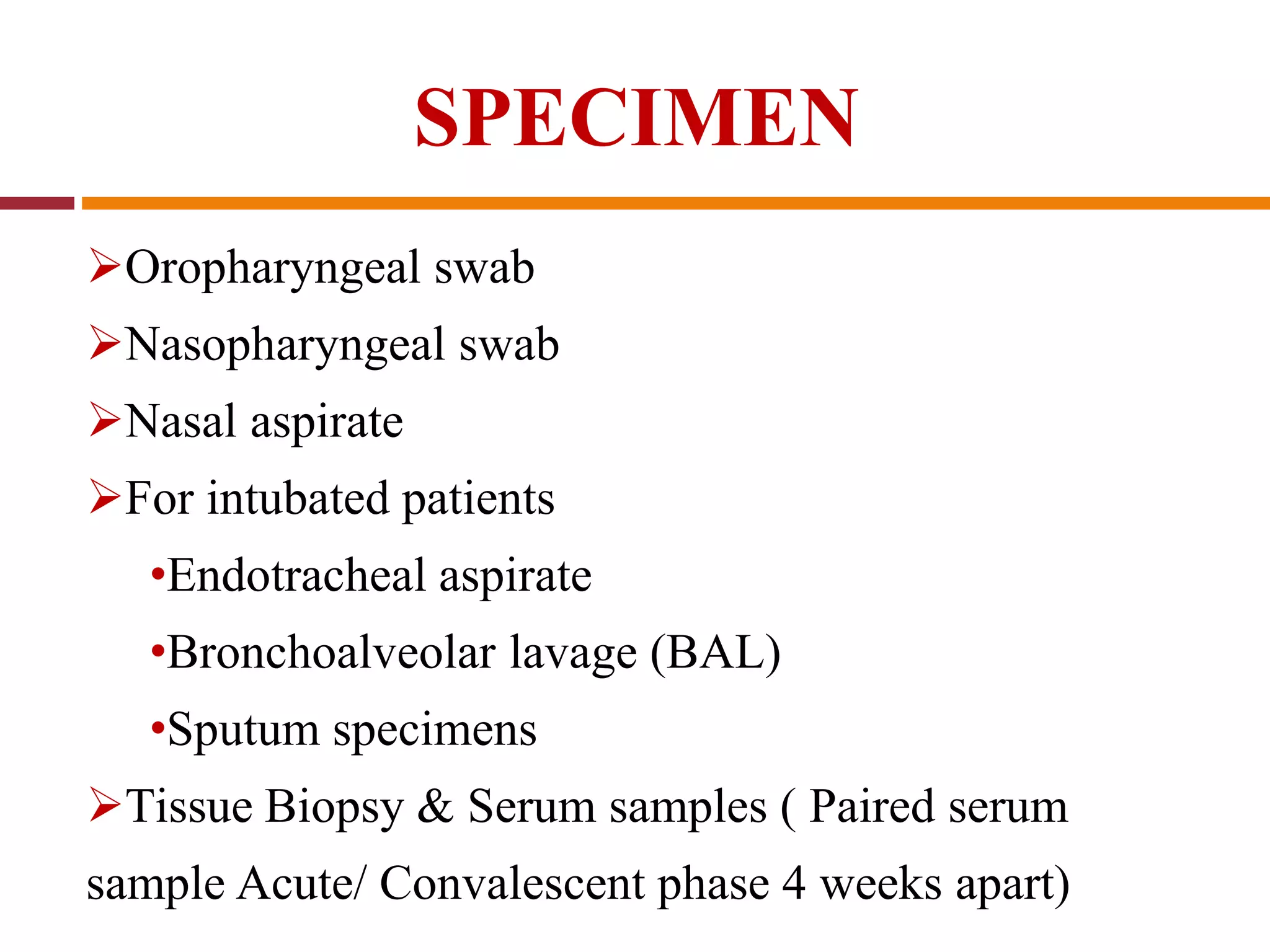 SPECIMEN
Oropharyngeal swab
Nasopharyngeal swab
Nasal aspirate
For intubated patients
•Endotracheal aspirate
•Bronchoalveolar lavage (BAL)
•Sputum specimens
Tissue Biopsy & Serum samples ( Paired serum
sample Acute/ Convalescent phase 4 weeks apart)
 