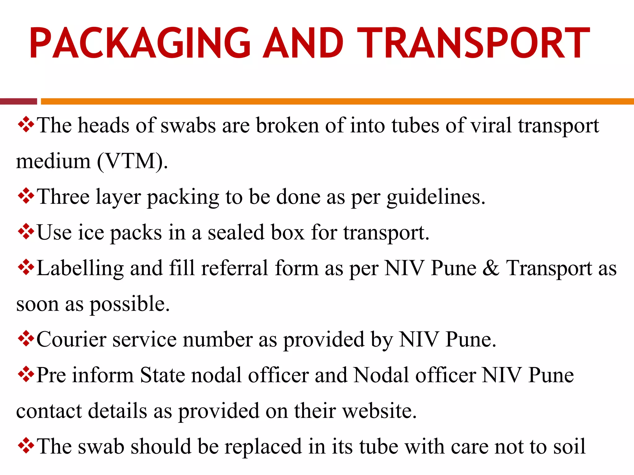 PACKAGING AND TRANSPORT
The heads of swabs are broken of into tubes of viral transport
medium (VTM).
Three layer packing to be done as per guidelines.
Use ice packs in a sealed box for transport.
Labelling and fill referral form as per NIV Pune & Transport as
soon as possible.
Courier service number as provided by NIV Pune.
Pre inform State nodal officer and Nodal officer NIV Pune
contact details as provided on their website.
The swab should be replaced in its tube with care not to soil
 