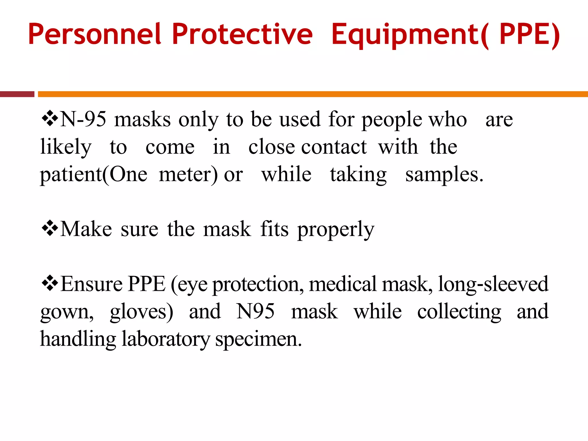 Personnel Protective Equipment( PPE)
N-95 masks only to be used for people who are
likely to come in close contact with the
patient(One meter) or while taking samples.
Make sure the mask fits properly
Ensure PPE (eye protection, medical mask, long‐sleeved
gown, gloves) and N95 mask while collecting and
handling laboratory specimen.
 