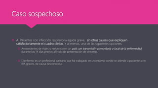 Caso sospechoso
 A. Pacientes con infección respiratoria aguda grave, sin otras causas que expliquen
satisfactoriamente el cuadro clínico. Y al menos, una de las siguientes opciones:
 Antecedentes de viajes o residencia en un país con transmisión comunitaria o local de la enfermedad,
durante los 14 días previos al inicio de presentación de sintomas
 El enfermo es un profesional sanitario que ha trabajado en un entorno donde se atiende a pacientes con
IRA graves, de causa desconocida.
 