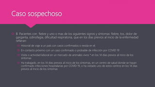 Caso sospechoso
 B. Pacientes con fiebre y uno o mas de los siguientes signos y síntomas: fiebre, tos, dolor de
garganta, odinofagia, dificultad respiratoria, que en los días previos al inicio de la enfermedad
refieran:
 Historial de viaje a un país con casos confirmados o resida en el.
 En contacto próximo con un caso confirmado o probable de infección por COVID 19
 Visita o actividad laboral en un mercado de animales vivos * en los 14 días previos al inicio de los
síntomas
 Ha trabajado, en los 14 días previos al inicio de los síntomas, en un centro de salud donde se hayan
confirmado infecciones hospitalarias por COVID 19, o ha visitado uno de estos centros en los 14 días
previos al inicio de los síntomas
 