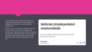  “Estas pruebas fueron proporcionadas por la
Organización Mundial de la Salud (OMS) y se
utilizarán únicamente en casos altamente
sospechosos.
 Es decir, cuando una persona reporte síntomas
de coronavirus, primero se le realizarán las
pruebas para descartar que se trate de una gripe
estacionaria o influenza y solo si éstas arrojan un
resultado negativo se efectuará la prueba de
laboratorio que confirme o descarte un covid-
19.”
 
