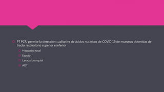  PT PCR, permite la detección cualitativa de ácidos nucleicos de COVID 19 de muestras obtenidas de
tracto respiratorio superior e inferior
 Hisopado nasal
 Esputo
 Lavado bronquial
 AOT
 