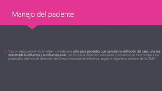 Manejo del paciente
 “Las pruebas para el nCoV deben considerarse sólo para pacientes que cumplan la definición del caso, una vez
descartada la influenza y la influenza aviar, por lo que la detección del nuevo Coronavirus se incorporará a los
protocolos internos de detección del Centro Nacional de Influenza, según el Algoritmo rutinario de la OMS”
 