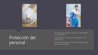 Protección del
personal
 Personal que atiende casos en investigación
o confirmados
 Personal que entra en una habitación de
aislamiento
 Personal que asista en procedimientos que
generan aerosoles
 