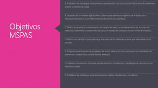 Objetivos
MSPAS
A. Establecer las estrategias y lineamientos que permitan una comunicación fluida entre los diferentes
actores y sectores de salud.
B. Disponer de un sistema ágil de alerta y alarma que permita la vigilancia de la evolución o
del actual coronavirus y con esto tomar las decisiones con prontitud.
C. Definir de acuerdo a la intervención en materia de salud, un escalonamiento de acciones de
detección, aislamiento y tratamiento de casos, el manejo de contactos, toma y envío de muestras.
D. Definir con claridad la participación y funciones de los diferentes actores que intervienen en el
proceso.
E. Propiciar la participación de entidades del sector salud y de otros sectores en las actividades de
prevención, contención y control de esta amenaza.
F. Establecer mecanismos eficientes para la ubicación, movilización y despliegue de recursos en sus
diferentes niveles.
G. Establecer las estrategias y lineamientos para realizar simulaciones y simulacros
 