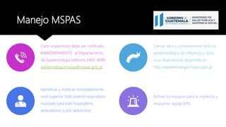 Manejo MSPAS
Caso sospechoso debe ser notificado
INMEDIATAMENTE al Departamento
de Epidemiologia teléfono 2445-4040
epidemiologiamspas@mspas.gob.gt.
Llenar clara y correctamente la ficha
epidemiológica de influenza y otros
virus respiratorios disponible en
http://epidemiologia.mspas.gob.gt.
Identificar y notificar inmediatamente
nivel superior todo evento respiratorio
inusitado (sea este hospitalario,
ambulatorio o por defunción).
Activar los equipos para la vigilancia y
respuesta rápida (ERI)
 