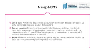 Manejo MSPAS
 Con el caso: Aislamiento de pacientes que cumplan la definición de caso o en los que ya
se ha confirmado mediante pruebas de laboratorio
 Con los contactos: Proporcionar información sobre los signos, síntomas y medios de
transmisión a personas que han estado en contacto con pacientes a quienes se les ha
diagnosticado infección con 2019-nCoV, que permita el monitorio en el transcurso de 2
semanas de haber estado con el contacto.
 Brotes: Al identificar un brote, activar el equipo de respuesta inmediata de los servicios de
salud para realizar la investigación respectiva en la comunidad.
 