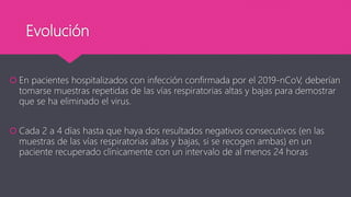 Evolución
 En pacientes hospitalizados con infección confirmada por el 2019-nCoV, deberían
tomarse muestras repetidas de las vías respiratorias altas y bajas para demostrar
que se ha eliminado el virus.
 Cada 2 a 4 días hasta que haya dos resultados negativos consecutivos (en las
muestras de las vías respiratorias altas y bajas, si se recogen ambas) en un
paciente recuperado clínicamente con un intervalo de al menos 24 horas
 