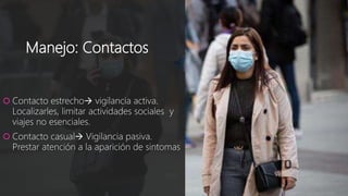 Manejo: Contactos
 Contacto estrecho vigilancia activa.
Localizarles, limitar actividades sociales y
viajes no esenciales.
 Contacto casual Vigilancia pasiva.
Prestar atención a la aparición de sintomas
 