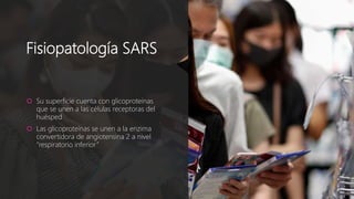 Fisiopatología SARS
 Su superficie cuenta con glicoproteínas
que se unen a las células receptoras del
huésped
 Las glicoproteínas se unen a la enzima
convertidora de angiotensina 2 a nivel
“respiratorio inferior”
 