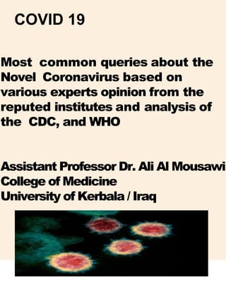 COVID 19
Most common queries about the
Novel Coronavirus based on
various experts opinion from the
reputed institutes and analysis of
the CDC, and WHO
Assistant Professor Dr. Ali Al Mousawi
College of Medicine
University of Kerbala / Iraq
 