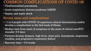 COMMON COMPLICATIONS OF COVID-19:
 Viral/interstitial pneumonia
 Acute respiratory distress syndrome (ARDS)
 Sepsis, and septic shock
Severe cases and complications:
 ~1 in 6 people with COVID-19 experience clinical deterioration and/or
develop a complication in the 2nd week of illness
 Median time from onset of symptoms to the onset of critical care/ICU
transfer: 8-9 days
 Patients develop dyspnea, high fever, chest pain, hemoptysis, respiratory
crackles, and progressive respiratory failure
 Recovery time: ~3-6 weeks
 