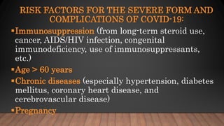 RISK FACTORS FOR THE SEVERE FORM AND
COMPLICATIONS OF COVID-19:
Immunosuppression (from long-term steroid use,
cancer, AIDS/HIV infection, congenital
immunodeficiency, use of immunosuppressants,
etc.)
Age > 60 years
Chronic diseases (especially hypertension, diabetes
mellitus, coronary heart disease, and
cerebrovascular disease)
Pregnancy
 