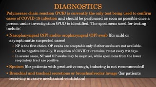 DIAGNOSTICS
Polymerase chain reaction (PCR) is currently the only test being used to confirm
cases of COVID-19 infection and should be performed as soon as possible once a
person under investigation (PUI) is identified. The specimens used for testing
include:
 Nasopharyngeal (NP) and/or oropharyngeal (OP) swab (for mild or
asymptomatic suspected cases)
o NP is the first choice. OP swabs are acceptable only if other swabs are not available.
o Can be negative initially. If suspicion of COVID-19 remains, retest every 2-3 days.
o In severe cases, NP and OP swabs may be negative, while specimens from the lower
respiratory tract are positive.
 Sputum (for patients with productive cough, inducing is not recommended)
 Bronchial and tracheal secretions or bronchoalveolar lavage (for patients
receiving invasive mechanical ventilation)
 