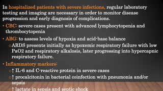 In hospitalized patients with severe infections, regular laboratory
testing and imaging are necessary in order to monitor disease
progression and early diagnosis of complications.
• CBC: severe cases present with advanced lymphocytopenia and
thrombocytopenia
• ABG: to assess levels of hypoxia and acid-base balance
oARDS presents initially as hypoxemic respiratory failure with low
PaO2 and respiratory alkalosis, later progressing into hypercapnic
respiratory failure.
• Inflammatory markers:
o↑ IL-6 and C-reactive protein in severe cases
o↑ procalcitonin in bacterial coinfection with pneumonia and/or
sepsis
o↑ lactate in sepsis and septic shock
 