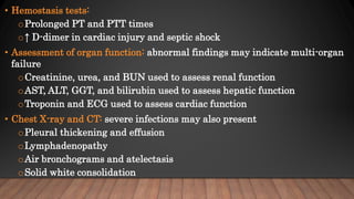 • Hemostasis tests:
oProlonged PT and PTT times
o↑ D-dimer in cardiac injury and septic shock
• Assessment of organ function: abnormal findings may indicate multi-organ
failure
oCreatinine, urea, and BUN used to assess renal function
oAST, ALT, GGT, and bilirubin used to assess hepatic function
oTroponin and ECG used to assess cardiac function
• Chest X-ray and CT: severe infections may also present
oPleural thickening and effusion
oLymphadenopathy
oAir bronchograms and atelectasis
oSolid white consolidation
 
