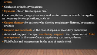 CONTD.
 Confusion or inability to arouse
 Cyanosis (bluish-tint to lips or face)
Once hospitalized, supportive care and acute measures should be applied
as necessary for complications, such as:
 Oxygen therapy for patients who develop respiratory distress, hypoxemia,
or shock
 Empiric antimicrobials in the case of sepsis or secondary pneumonia
 Advanced oxygen therapy, ventilatory support, and conservative fluid
management in the case of acute respiratory distress syndrome
 Fluid bolus and vasopressors in the case of septic shock
 