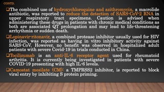 CONTD.
The combined use of hydroxychloroquine and azithromycin, a macrolide
antibiotic, was reported to reduce the detection of SARS-CoV-2 RNA in
upper respiratory tract specimens. Caution is advised when
administering these drugs in patients with chronic medical conditions as
both are associated QT prolongation and may lead to life-threatening
arrhythmia or sudden death.
Lopinavir-ritonavir, a combined protease inhibitor usually used for HIV
infection, was reported as having in vitro inhibitory activity against
SARS-CoV. However, no benefit was observed in hospitalized adult
patients with severe Covid-19 in trials conducted in China.
Tocilizumab is an anti-IL-6 receptor agent used for rheumatoid
arthritis. It is currently being investigated in patients with severe
COVID-19 presenting with high IL-6 levels.
Camostat mesilate (CM): a TMPRSS2 inhibitor, is reported to block
viral entry by inhibiting S protein priming.
 