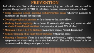 PREVENTION
Individuals who live within an area undergoing an outbreak are advised to
prevent the spread of COVID-19 infection. General recommendations include:
 Home isolation and/or avoiding public/crowded areas whenever possible to
minimize the chance for exposure
 Covering coughs and sneezes with a tissue or the inner elbow
 Washing hands regularly for at least 20 seconds with soap and water or with
an alcohol-based hand sanitizer that contains at least 60% alcohol
 Maintain 1–2 m (~3–6 ft) distance from other people, “social distancing”
 Regular cleaning of all ‘high-touch’ surfaces within the home
 Wearing a facemask if one is a healthcare professional, begins to present with
symptoms, or when caring for a sick individual. The use of facemasks is not
recommended for the general population.
 
