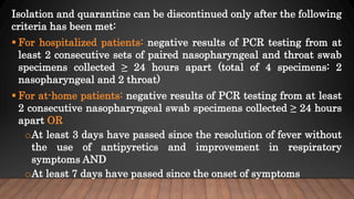 Isolation and quarantine can be discontinued only after the following
criteria has been met:
 For hospitalized patients: negative results of PCR testing from at
least 2 consecutive sets of paired nasopharyngeal and throat swab
specimens collected ≥ 24 hours apart (total of 4 specimens: 2
nasopharyngeal and 2 throat)
 For at-home patients: negative results of PCR testing from at least
2 consecutive nasopharyngeal swab specimens collected ≥ 24 hours
apart OR
oAt least 3 days have passed since the resolution of fever without
the use of antipyretics and improvement in respiratory
symptoms AND
oAt least 7 days have passed since the onset of symptoms
 