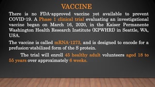 VACCINE
There is no FDA-approved vaccine yet available to prevent
COVID-19. A Phase 1 clinical trial evaluating an investigational
vaccine began on March 16, 2020, in the Kaiser Permanente
Washington Health Research Institute (KPWHRI) in Seattle, WA,
USA.
The vaccine is called mRNA-1273, and is designed to encode for a
prefusion-stabilized form of the S protein.
The trial will enroll 45 healthy adult volunteers aged 18 to
55 years over approximately 6 weeks.
 