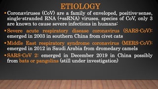ETIOLOGY
Coronaviruses (CoV) are a family of enveloped, positive-sense,
single-stranded RNA (+ssRNA) viruses. species of CoV, only 3
are known to cause severe infections in humans:
Severe acute respiratory disease coronavirus (SARS-CoV):
emerged in 2003 in southern China from civet cats
Middle East respiratory syndrome coronavirus (MERS-CoV):
emerged in 2012 in Saudi Arabia from dromedary camels
SARS-CoV 2: emerged in December 2019 in China possibly
from bats or pangolins (still under investigation)
 