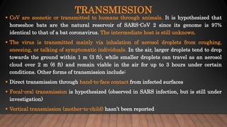 TRANSMISSION
 CoV are zoonotic or transmitted to humans through animals. It is hypothesized that
horseshoe bats are the natural reservoir of SARS-CoV 2 since its genome is 97%
identical to that of a bat coronavirus. The intermediate host is still unknown.
 The virus is transmitted mainly via inhalation of aerosol droplets from coughing,
sneezing, or talking of symptomatic individuals. In the air, larger droplets tend to drop
towards the ground within 1 m (3 ft), while smaller droplets can travel as an aerosol
cloud over 2 m (6 ft) and remain viable in the air for up to 3 hours under certain
conditions. Other forms of transmission include:
 Direct transmission through hand-to-face contact from infected surfaces
 Fecal-oral transmission is hypothesized (observed in SARS infection, but is still under
investigation)
 Vertical transmission (mother-to-child) hasn’t been reported
 