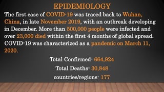 EPIDEMIOLOGY
The first case of COVID-19 was traced back to Wuhan,
China, in late November 2019, with an outbreak developing
in December. More than 500,000 people were infected and
over 23,000 died within the first 4 months of global spread.
COVID-19 was characterized as a pandemic on March 11,
2020.
Total Confirmed- 664,924
Total Deaths- 30,848
countries/regions- 177
 