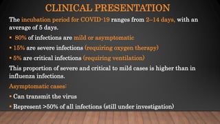CLINICAL PRESENTATION
The incubation period for COVID-19 ranges from 2–14 days, with an
average of 5 days.
 80% of infections are mild or asymptomatic
 15% are severe infections (requiring oxygen therapy)
 5% are critical infections (requiring ventilation)
This proportion of severe and critical to mild cases is higher than in
influenza infections.
Asymptomatic cases:
 Can transmit the virus
 Represent >50% of all infections (still under investigation)
 