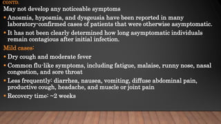 CONTD.
May not develop any noticeable symptoms
 Anosmia, hyposmia, and dysgeusia have been reported in many
laboratory-confirmed cases of patients that were otherwise asymptomatic.
 It has not been clearly determined how long asymptomatic individuals
remain contagious after initial infection.
Mild cases:
 Dry cough and moderate fever
 Common flu-like symptoms, including fatigue, malaise, runny nose, nasal
congestion, and sore throat
 Less frequently: diarrhea, nausea, vomiting, diffuse abdominal pain,
productive cough, headache, and muscle or joint pain
 Recovery time: ~2 weeks
 
