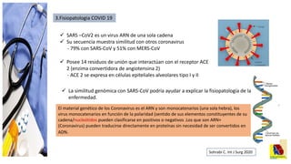 3.Fisiopatologia COVID 19
 SARS –CoV2 es un virus ARN de una sola cadena
 Su secuencia muestra similitud con otros coronavirus
- 79% con SARS-CoV y 51% con MERS-CoV
 Posee 14 residuos de unión que interactúan con el receptor ACE
2 (enzima convertidora de angiotensina 2)
- ACE 2 se expresa en células epiteliales alveolares tipo I y II
 La similitud genómica con SARS-CoV podría ayudar a explicar la fisiopatología de la
enfermedad.
Sohrabi C. Int J Surg 2020
El material genético de los Coronavirus es el ARN y son monocatenarios (una sola hebra), los
virus monocatenarios en función de la polaridad (sentido de sus elementos constituyentes de su
cadena/nucleótidos pueden clasificarse en positivos o negativos .Los que son ARN+
(Coronavirus) pueden traducirse directamente en proteínas sin necesidad de ser convertidos en
ADN.
 