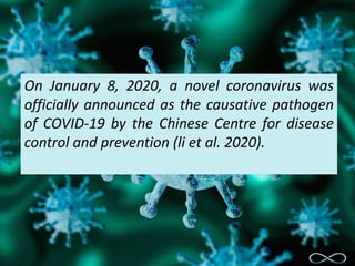 On January 8, 2020, a novel coronavirus was
officially announced as the causative pathogen
of COVID-19 by the Chinese Centre for disease
control and prevention (li et al. 2020).
 
