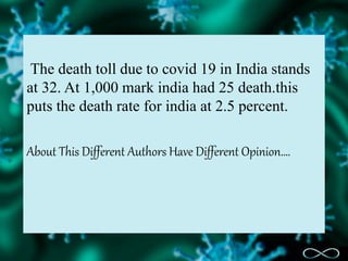 The death toll due to covid 19 in India stands
at 32. At 1,000 mark india had 25 death.this
puts the death rate for india at 2.5 percent.
About This Different Authors Have Different Opinion….
 