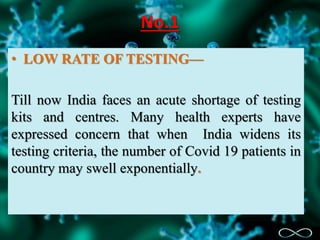 No.1
• LOW RATE OF TESTING—
Till now India faces an acute shortage of testing
kits and centres. Many health experts have
expressed concern that when India widens its
testing criteria, the number of Covid 19 patients in
country may swell exponentially.
 