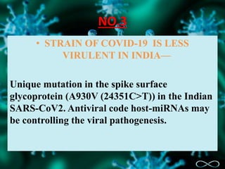 NO.3
• STRAIN OF COVID-19 IS LESS
VIRULENT IN INDIA—
Unique mutation in the spike surface
glycoprotein (A930V (24351C>T)) in the Indian
SARS-CoV2. Antiviral code host-miRNAs may
be controlling the viral pathogenesis.
 