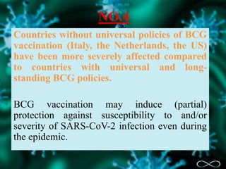NO.4
Countries without universal policies of BCG
vaccination (Italy, the Netherlands, the US)
have been more severely affected compared
to countries with universal and long-
standing BCG policies.
BCG vaccination may induce (partial)
protection against susceptibility to and/or
severity of SARS-CoV-2 infection even during
the epidemic.
 