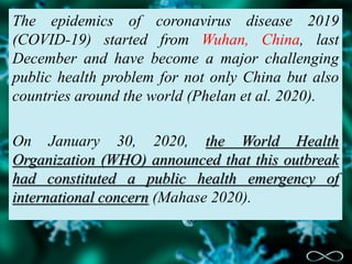 The epidemics of coronavirus disease 2019
(COVID-19) started from Wuhan, China, last
December and have become a major challenging
public health problem for not only China but also
countries around the world (Phelan et al. 2020).
On January 30, 2020, the World Health
Organization (WHO) announced that this outbreak
had constituted a public health emergency of
international concern (Mahase 2020).
 