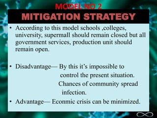 MODEL NO 2
MITIGATION STRATEGY
• According to this model schools ,colleges,
university, supermall should remain closed but all
government services, production unit should
remain open.
• Disadvantage— By this it’s impossible to
control the present situation.
Chances of community spread
infection.
• Advantage— Econmic crisis can be minimized.
 