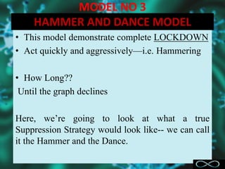 MODEL NO 3
HAMMER AND DANCE MODEL
• This model demonstrate complete LOCKDOWN
• Act quickly and aggressively—i.e. Hammering
• How Long??
Until the graph declines
Here, we’re going to look at what a true
Suppression Strategy would look like-- we can call
it the Hammer and the Dance.
 
