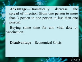 Advantage—Dramatically decrease the
spread of infection (from one person to more
than 3 person to one person to less than one
person).
Buying some time for anti viral dote or
vaccination.
Disadvantage—Economical Crisis
 