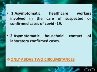 • 1.Asymptomatic healthcare workers
involved in the care of suspected or
confirmed cases of covid -19.
• 2.Asymptomatic household contact of
laboratory confirmed cases.
ONLY ABOVE TWO CIRCUMSTANCES
 