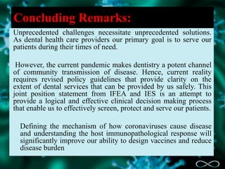 Concluding Remarks:
Unprecedented challenges necessitate unprecedented solutions.
As dental health care providers our primary goal is to serve our
patients during their times of need.
However, the current pandemic makes dentistry a potent channel
of community transmission of disease. Hence, current reality
requires revised policy guidelines that provide clarity on the
extent of dental services that can be provided by us safely. This
joint position statement from IFEA and IES is an attempt to
provide a logical and effective clinical decision making process
that enable us to effectively screen, protect and serve our patients.
Defining the mechanism of how coronaviruses cause disease
and understanding the host immunopathological response will
significantly improve our ability to design vaccines and reduce
disease burden
 