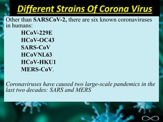 Different Strains Of Corona Virus
Other than SARSCoV-2, there are six known coronaviruses
in humans:
HCoV-229E
HCoV-OC43
SARS-CoV
HCoVNL63
HCoV-HKU1
MERS-CoV.
Coronaviruses have caused two large-scale pandemics in the
last two decades: SARS and MERS
 
