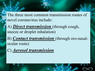 The three most common transmission routes of
novel coronavirus include:
A) Direct transmission (through cough,
sneeze or droplet inhalation)
B) Contact transmission (through oro-nasal-
ocular route)
C) Aerosol transmission
 