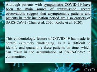 Although patients with symptomatic COVID-19 have
been the main source of transmission, recent
observations suggest that asymptomatic patients and
patients in their incubation period are also carriers of
SARS-CoV-2 (Chan et al. 2020; Rothe et al. 2020).
This epidemiologic feature of COVID-19 has made its
control extremely challenging, as it is difficult to
identify and quarantine these patients on time, which
can result in the accumulation of SARS-CoV-2 in
communities.
 