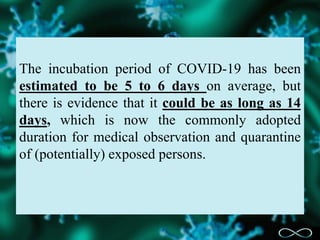 The incubation period of COVID-19 has been
estimated to be 5 to 6 days on average, but
there is evidence that it could be as long as 14
days, which is now the commonly adopted
duration for medical observation and quarantine
of (potentially) exposed persons.
 