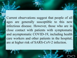 Current observations suggest that people of all
ages are generally susceptible to this new
infectious disease. However, those who are in
close contact with patients with symptomatic
and asymptomatic COVID-19, including health
care workers and other patients in the hospital,
are at higher risk of SARS-CoV-2 infection.
 